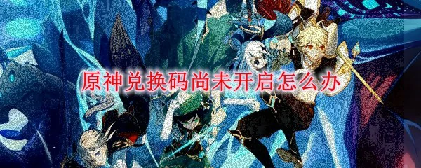原神兑换码尚未开启怎么办,原神