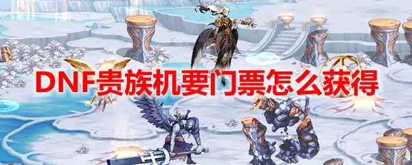 DNF贵族机要门票怎么获得,DNF