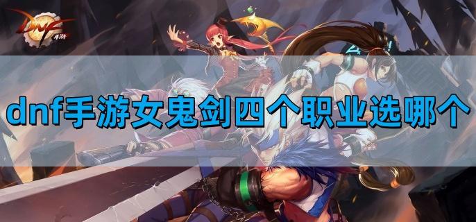 dnf手游女鬼剑四个职业选择哪个最好,女鬼剑四职业排行,dnf手游