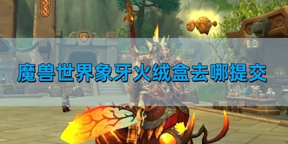 魔兽世界象牙火绒盒去哪提交,象牙火绒盒提交位置,魔兽世界