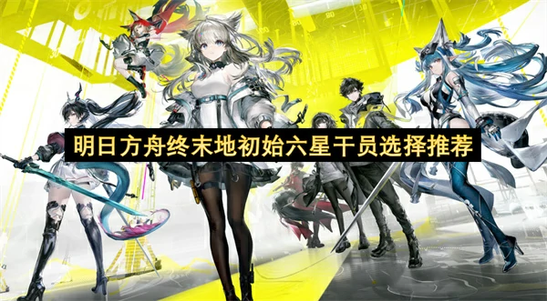 明日方舟终末地初始六星干员怎么选,明日方舟终末地初始六星干员选择攻略,明日方舟终末地,明日方舟