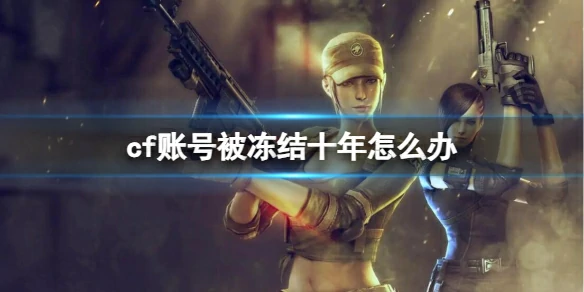 穿越火线,cf账号被冻结十年怎么办,cf账号被冻结十年解冻申诉方法